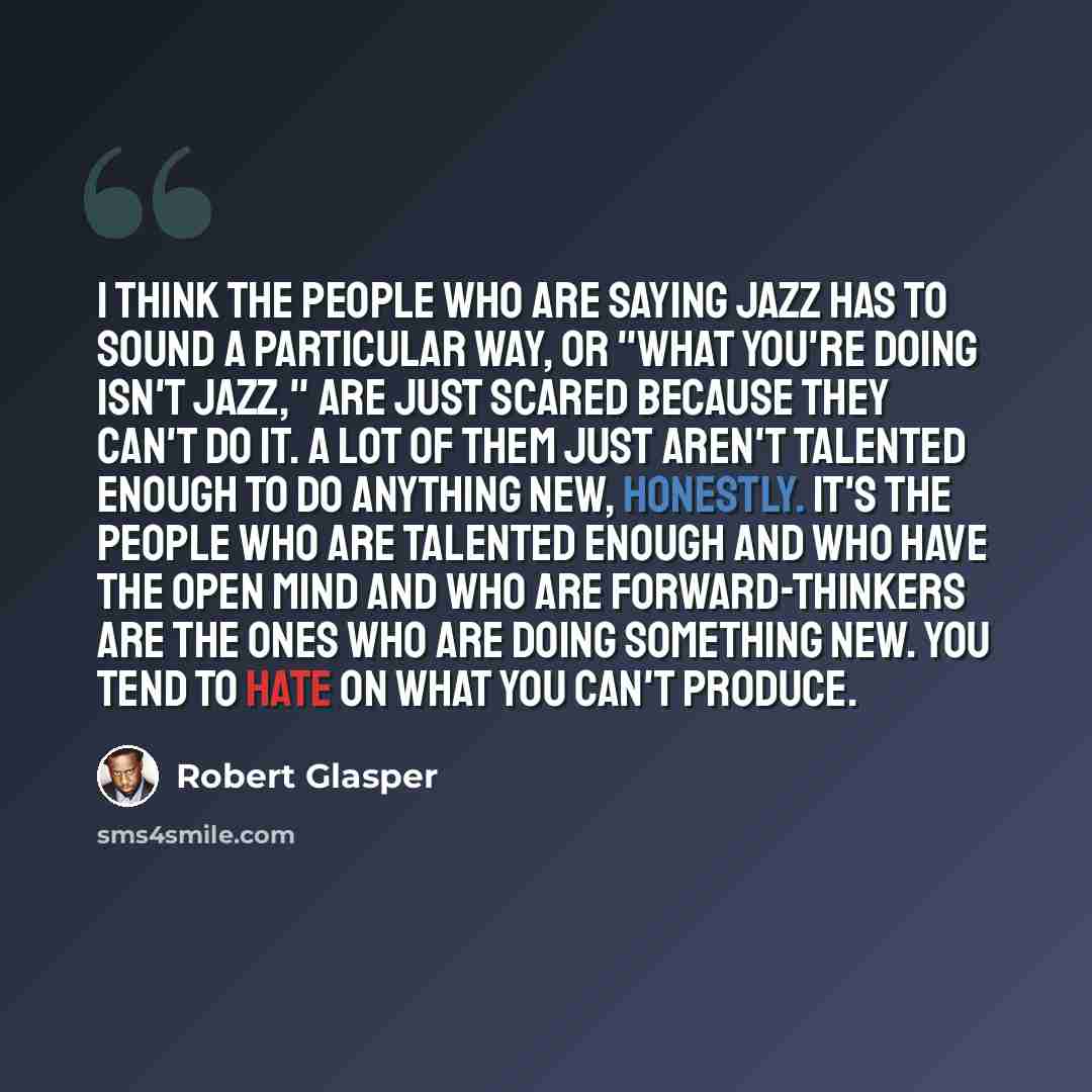 “I think the people who are saying jazz has to sound a particular way, or "what you're doing isn't jazz," are just scared because they can't do it. A lot of them just aren't talented enough to do anything new, honestly. It's the people who are talented enough and who have the open mind and who are…” quote by Robert Glasper