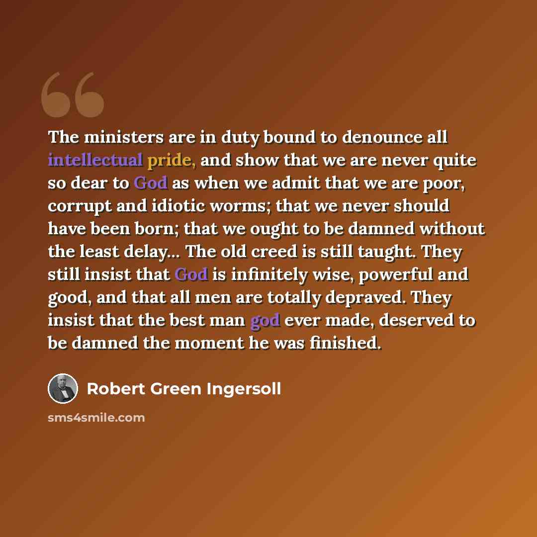 “The ministers are in duty bound to denounce all intellectual pride, and show that we are never quite so dear to God as when we admit that we are poor, corrupt and idiotic worms; that we never should have been born; that we ought to be damned without the least delay… The old creed is still taught…” quote by Robert Green Ingersoll