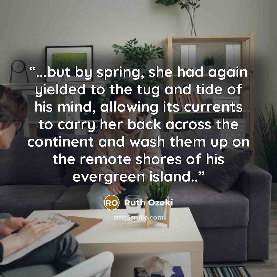 “...but by spring, she had again yielded to the tug and tide of his mind, allowing its currents to carry her back across the continent and wash them up on the remote shores of his evergreen island..” quote by Ruth Ozeki