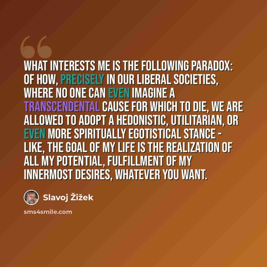“What interests me is the following paradox: of how, precisely in our liberal societies, where no one can even imagine a transcendental cause for which to die, we are allowed to adopt a hedonistic, utilitarian, or even more spiritually egotistical stance - like, the goal of my life is the…” quote by Slavoj Žižek