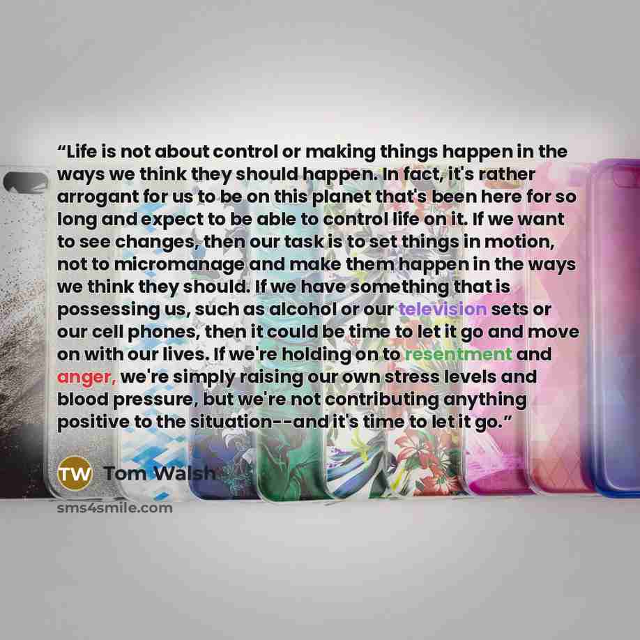 “Life is not about control or making things happen in the ways we think they should happen. In fact, it's rather arrogant for us to be on this planet that's been here for so long and expect to be able to control life on it. If we want to see changes, then our task is to set things in motion, not to…” quote by Tom Walsh