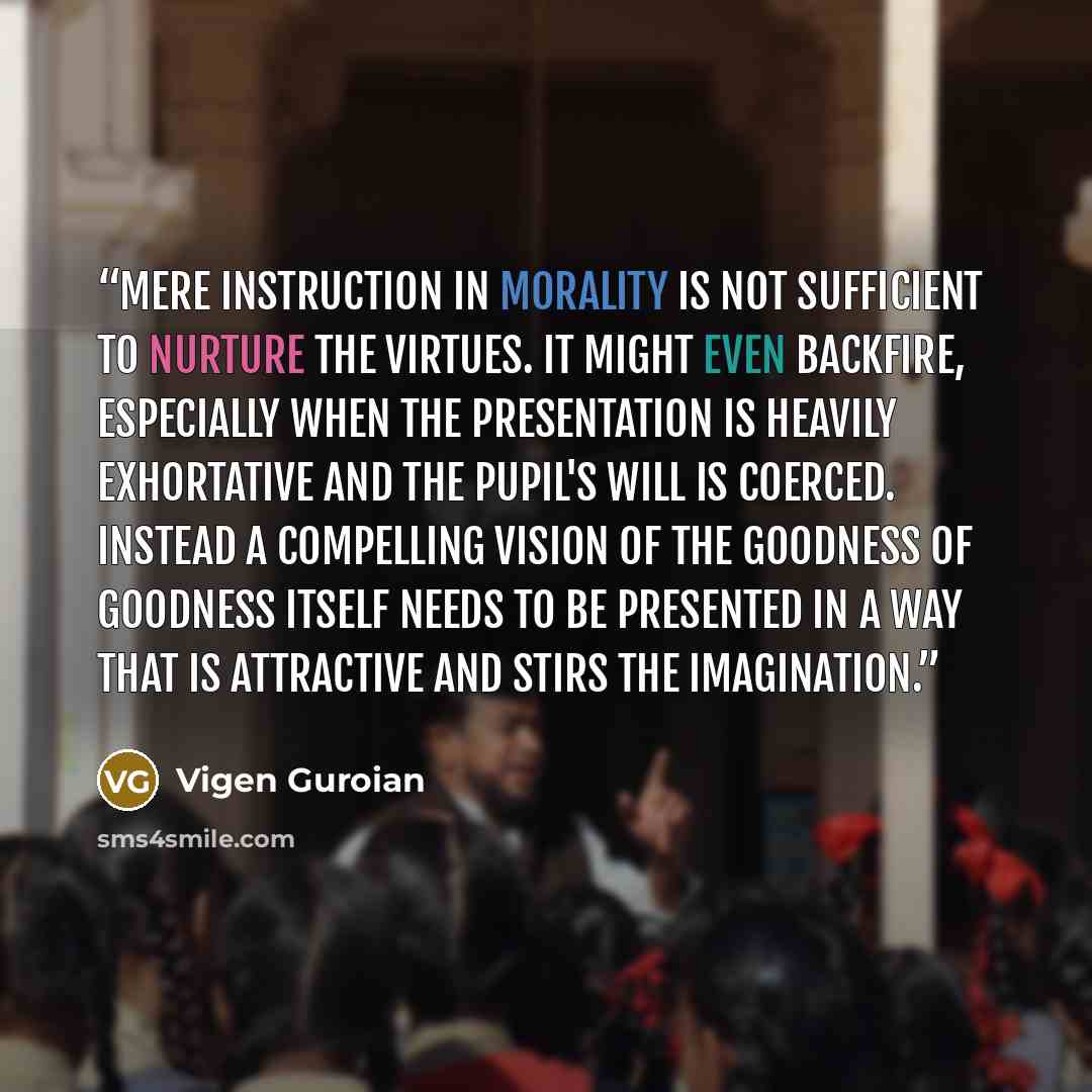 “Mere instruction in morality is not sufficient to nurture the virtues. It might even backfire, especially when the presentation is heavily exhortative and the pupil's will is coerced. Instead a compelling vision of the goodness of goodness itself needs to be presented in a way that is attractive…” quote by Vigen Guroian