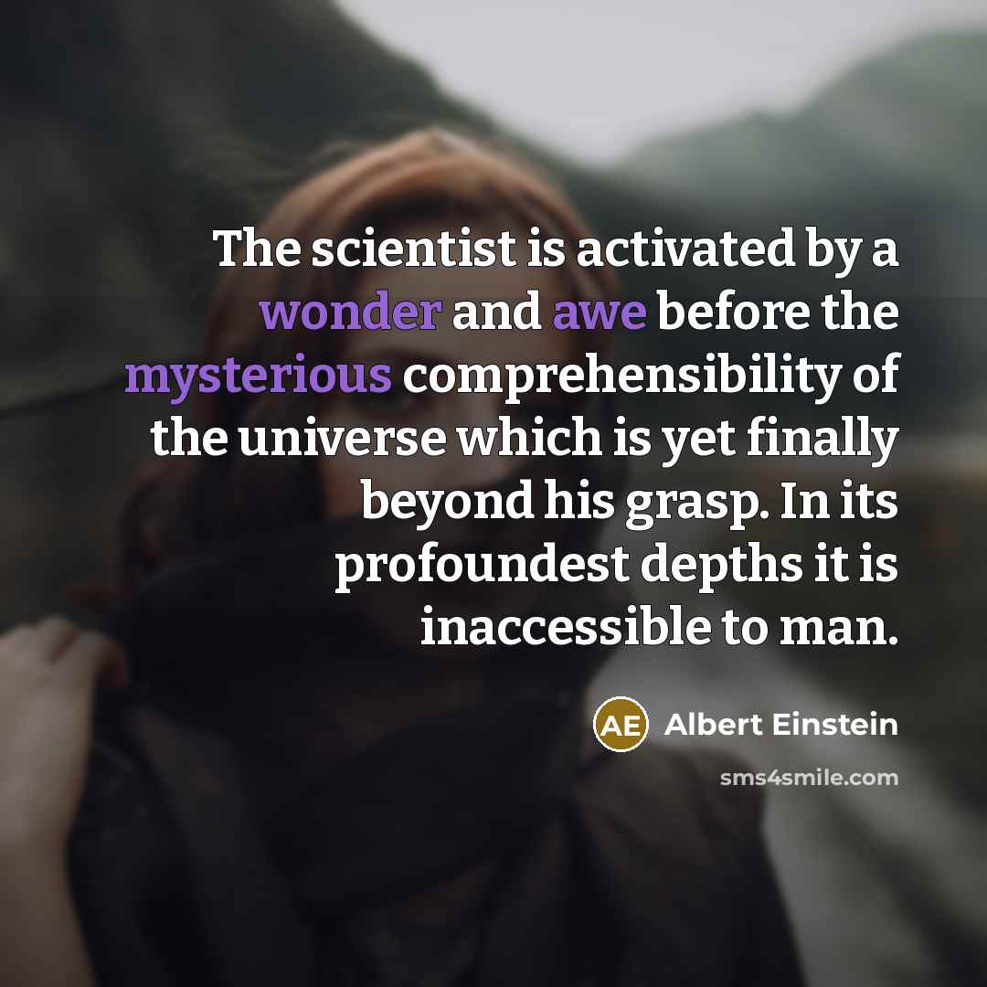 “The scientist is activated by a wonder and awe before the mysterious comprehensibility of the universe which is yet finally beyond his grasp. In its profoundest depths it is inaccessible to man.” quote by Albert Einstein