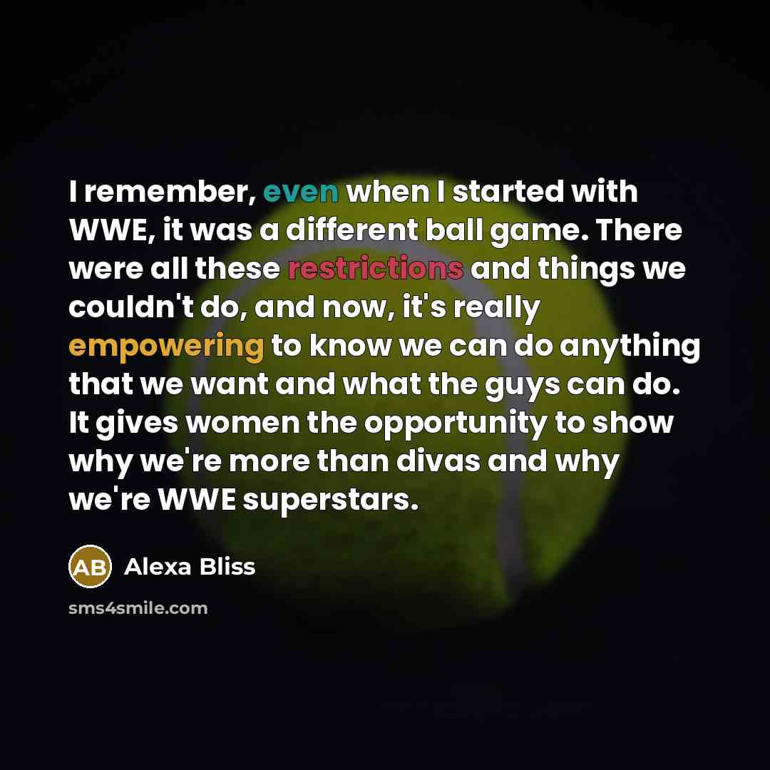 “I remember, even when I started with WWE, it was a different ball game. There were all these restrictions and things we couldn't do, and now, it's really empowering to know we can do anything that we want and what the guys can do. It gives women the opportunity to show why we're more than divas…” quote by Alexa Bliss