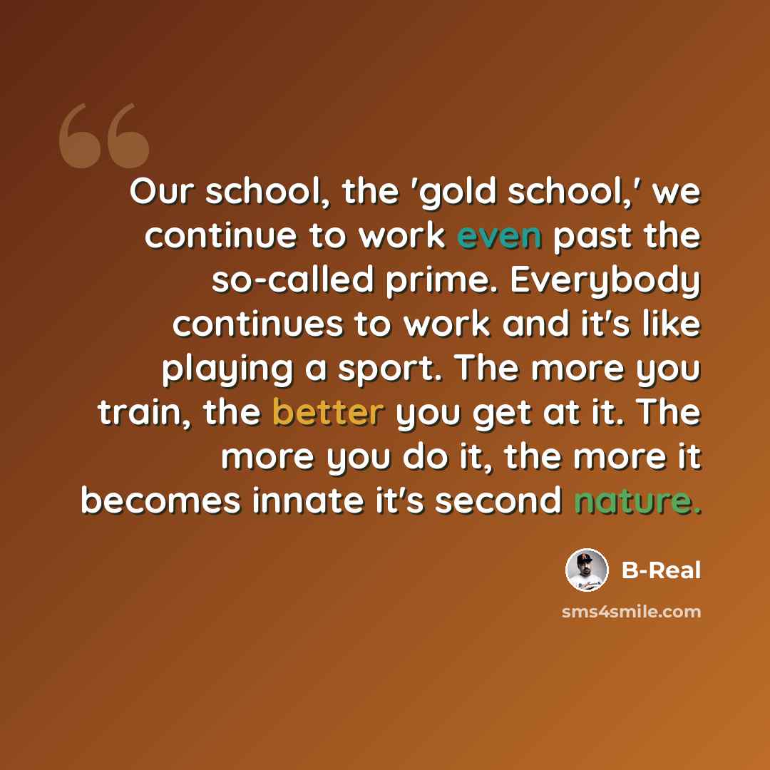 “Our school, the 'gold school,' we continue to work even past the so-called prime. Everybody continues to work and it's like playing a sport. The more you train, the better you get at it. The more you do it, the more it becomes innate it's second nature.” quote by B-Real
