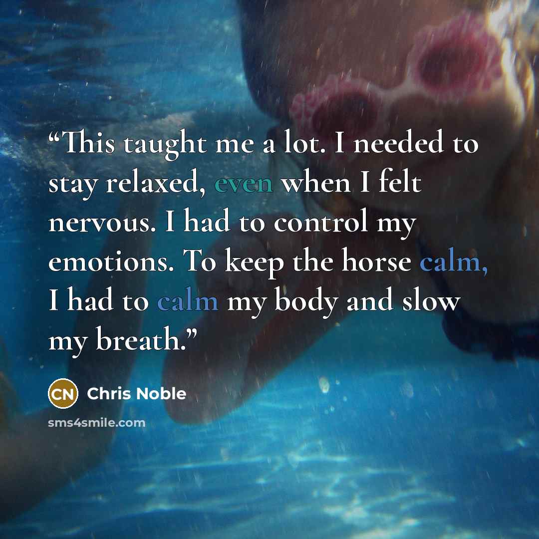 “This taught me a lot. I needed to stay relaxed, even when I felt nervous. I had to control my emotions. To keep the horse calm, I had to calm my body and slow my breath.” quote by Chris Noble