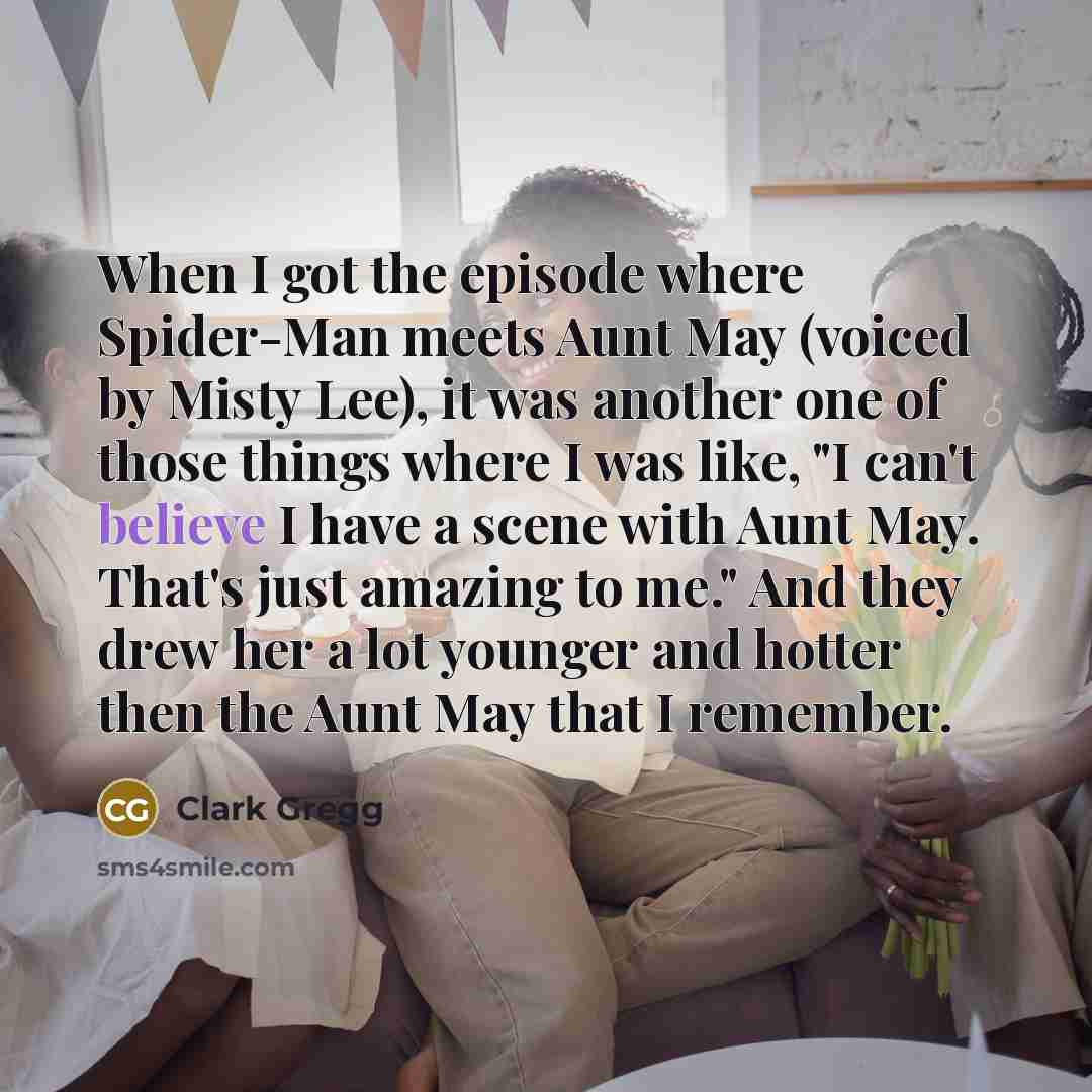 “When I got the episode where Spider-Man meets Aunt May (voiced by Misty Lee), it was another one of those things where I was like, "I can't believe I have a scene with Aunt May. That's just amazing to me." And they drew her a lot younger and hotter then the Aunt May that I remember.” quote by Clark Gregg
