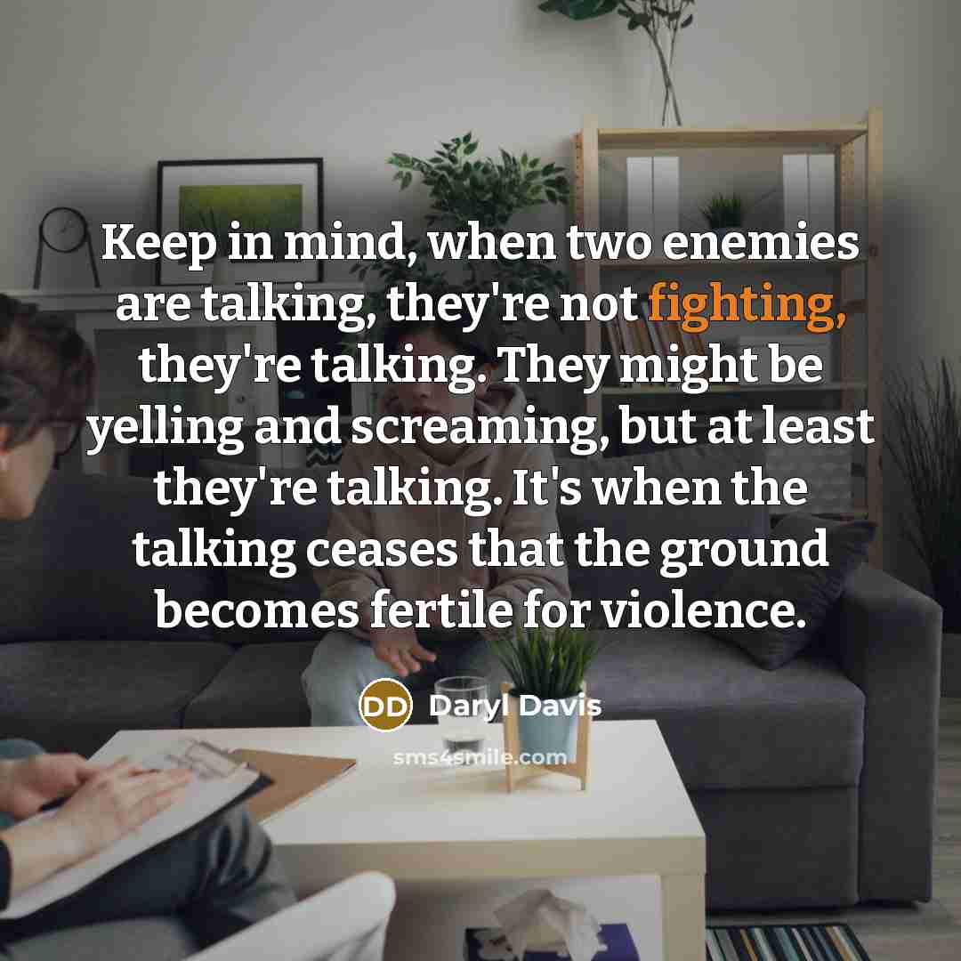 “Keep in mind, when two enemies are talking, they're not fighting, they're talking. They might be yelling and screaming, but at least they're talking. It's when the talking ceases that the ground becomes fertile for violence.” quote by Daryl Davis