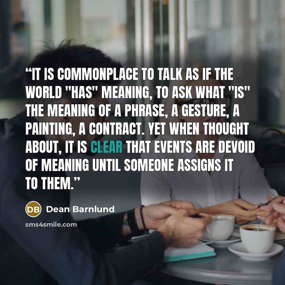 “It is commonplace to talk as if the world "has" meaning, to ask what "is" the meaning of a phrase, a gesture, a painting, a contract. Yet when thought about, it is clear that events are devoid of meaning until someone assigns it to them.” quote by Dean Barnlund