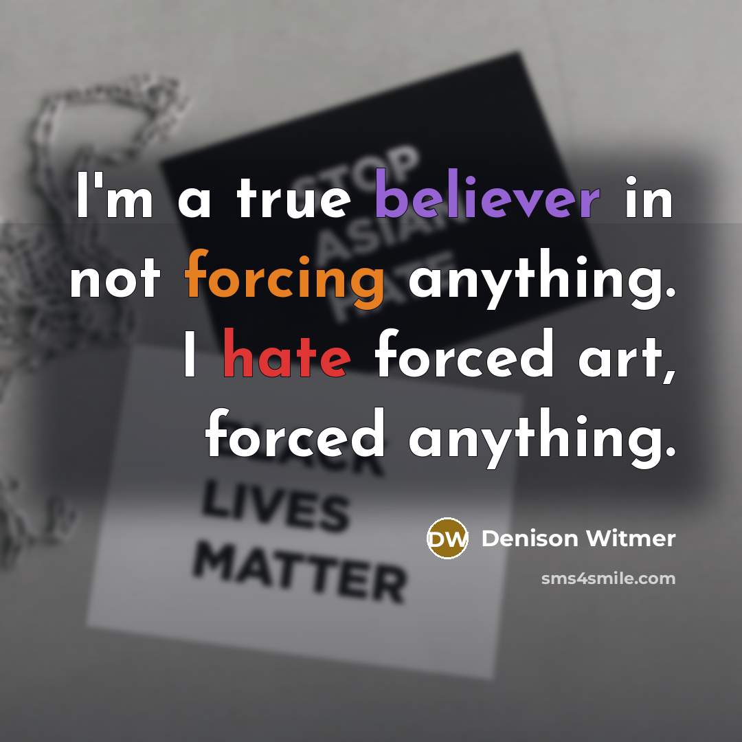 “I'm a true believer in not forcing anything. I hate forced art, forced anything.” quote by Denison Witmer