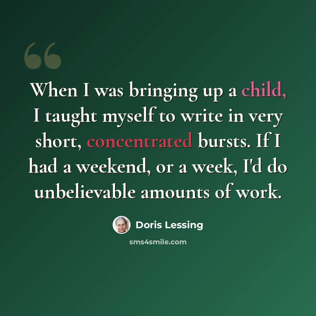 “When I was bringing up a child, I taught myself to write in very short, concentrated bursts. If I had a weekend, or a week, I'd do unbelievable amounts of work.” quote by Doris Lessing