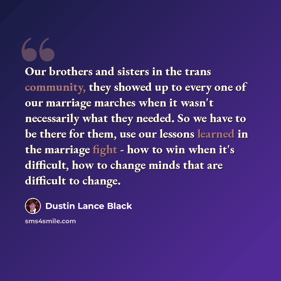 “Our brothers and sisters in the trans community, they showed up to every one of our marriage marches when it wasn't necessarily what they needed. So we have to be there for them, use our lessons learned in the marriage fight - how to win when it's difficult, how to change minds that are difficult…” quote by Dustin Lance Black