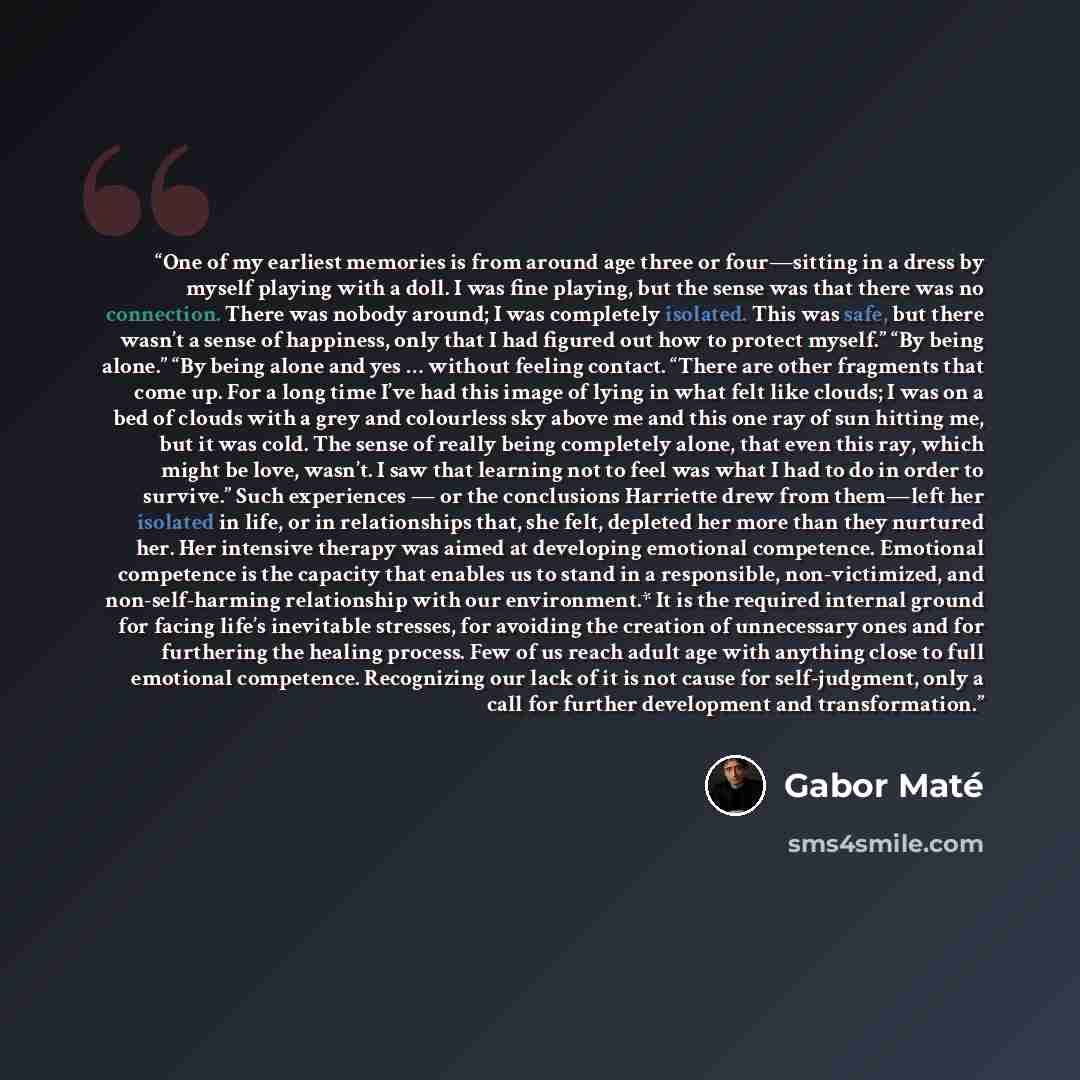 “One of my earliest memories is from around age three or four—sitting in a dress by myself playing with a doll. I was fine playing, but the sense was that there was no connection. There was nobody around; I was completely isolated. This was safe, but there wasn’t a sense of happiness, only that I…” quote by Gabor Maté