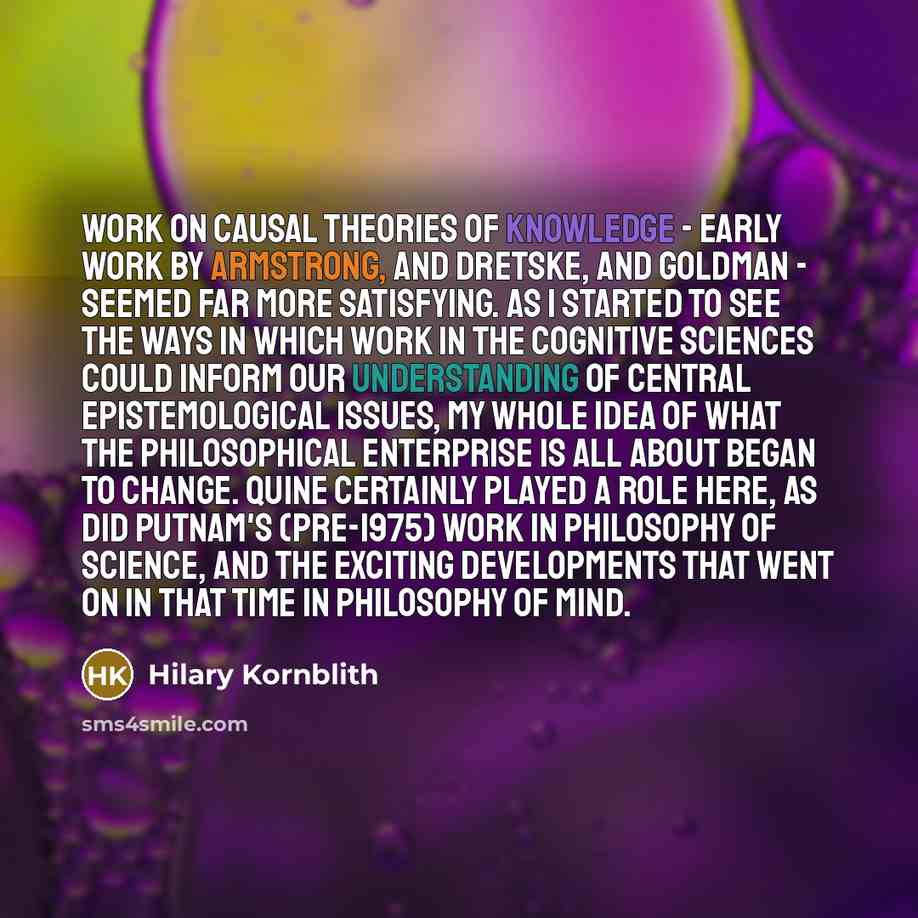 “Work on causal theories of knowledge - early work by Armstrong, and Dretske, and Goldman - seemed far more satisfying. As I started to see the ways in which work in the cognitive sciences could inform our understanding of central epistemological issues, my whole idea of what the philosophical…” quote by Hilary Kornblith