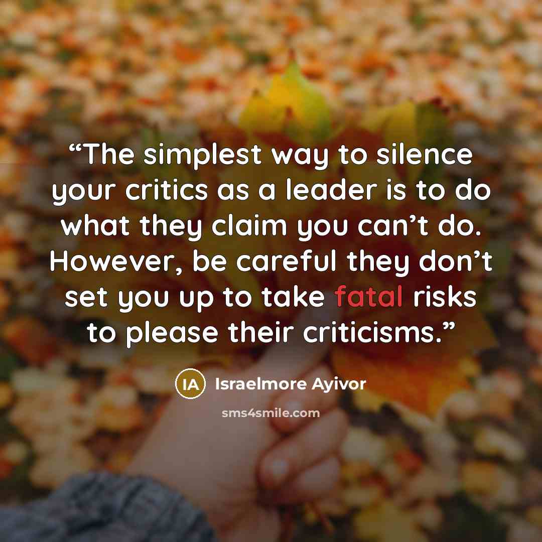 “The simplest way to silence your critics as a leader is to do what they claim you can’t do. However, be careful they don’t set you up to take fatal risks to please their criticisms.” quote by Israelmore Ayivor
