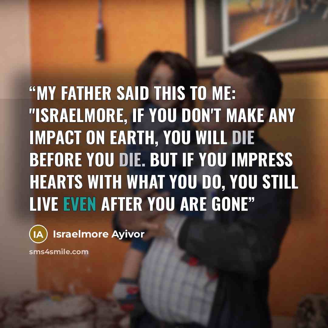 “My father said this to me: "Israelmore, if you don't make any impact on earth, you will die before you die. But if you impress hearts with what you do, you still live even after you are gone” quote by Israelmore Ayivor