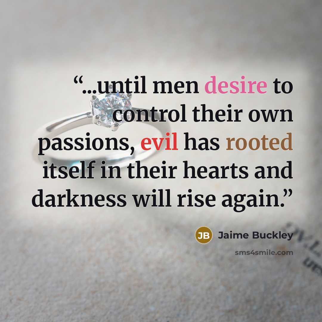 “...until men desire to control their own passions, evil has rooted itself in their hearts and darkness will rise again.” quote by Jaime Buckley