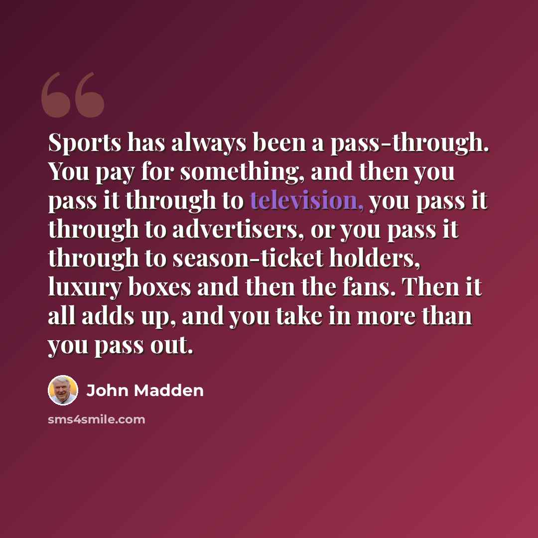 “Sports has always been a pass-through. You pay for something, and then you pass it through to television, you pass it through to advertisers, or you pass it through to season-ticket holders, luxury boxes and then the fans. Then it all adds up, and you take in more than you pass out.” quote by John Madden