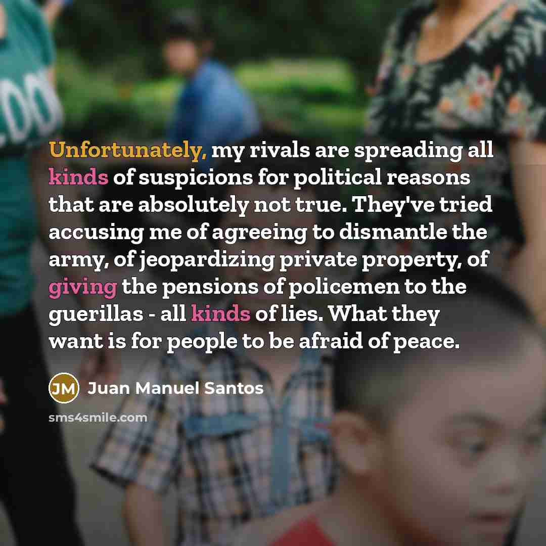 “Unfortunately, my rivals are spreading all kinds of suspicions for political reasons that are absolutely not true. They've tried accusing me of agreeing to dismantle the army, of jeopardizing private property, of giving the pensions of policemen to the guerillas - all kinds of lies. What they want…” quote by Juan Manuel Santos