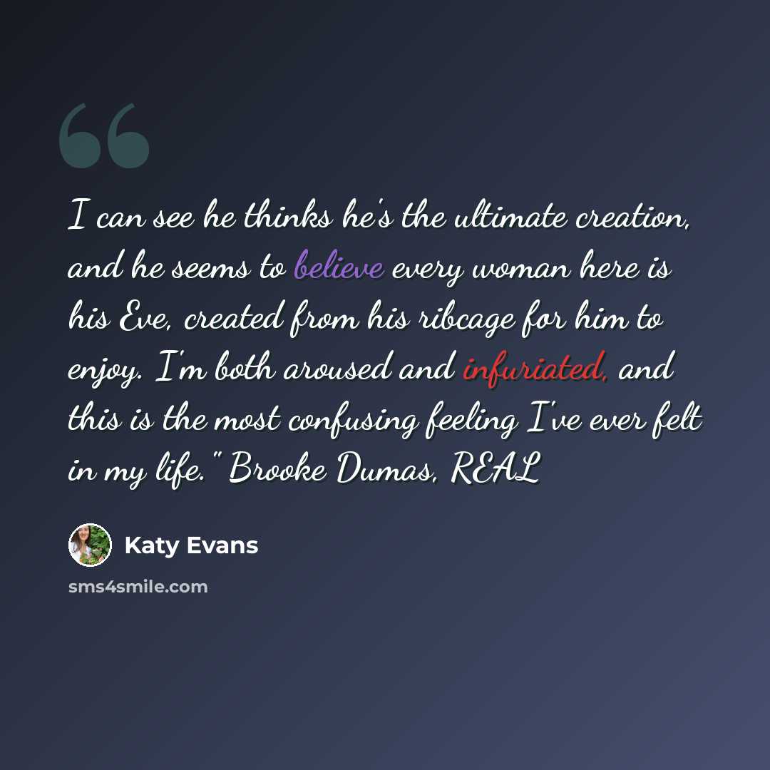 “I can see he thinks he's the ultimate creation, and he seems to believe every woman here is his Eve, created from his ribcage for him to enjoy. I'm both aroused and infuriated, and this is the most confusing feeling I've ever felt in my life." Brooke Dumas, REAL” quote by Katy Evans