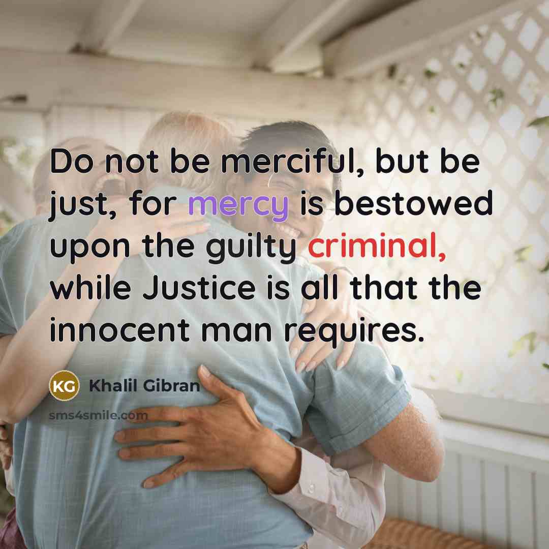 “Do not be merciful, but be just, for mercy is bestowed upon the guilty criminal, while Justice is all that the innocent man requires.” quote by Khalil Gibran