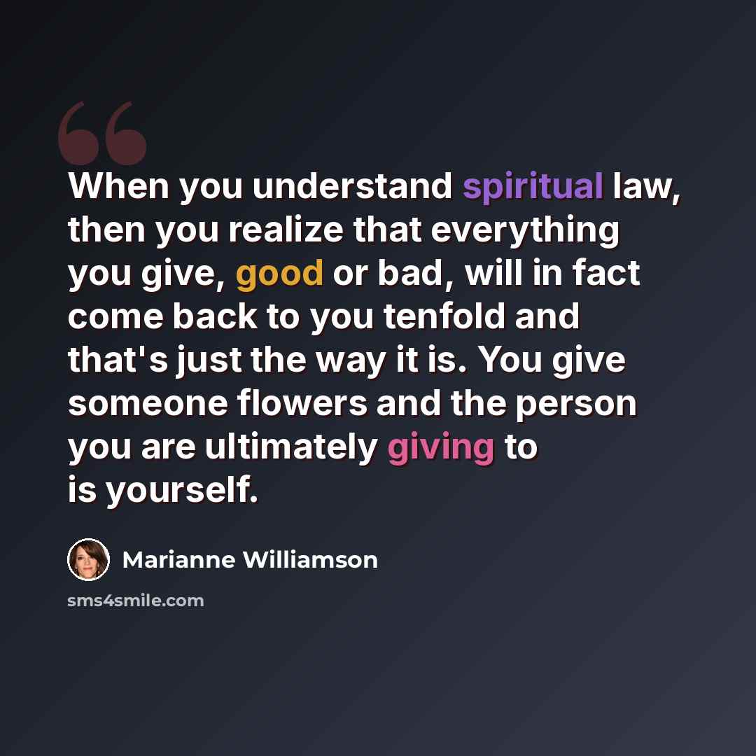 “When you understand spiritual law, then you realize that everything you give, good or bad, will in fact come back to you tenfold and that's just the way it is. You give someone flowers and the person you are ultimately giving to is yourself.” quote by Marianne Williamson