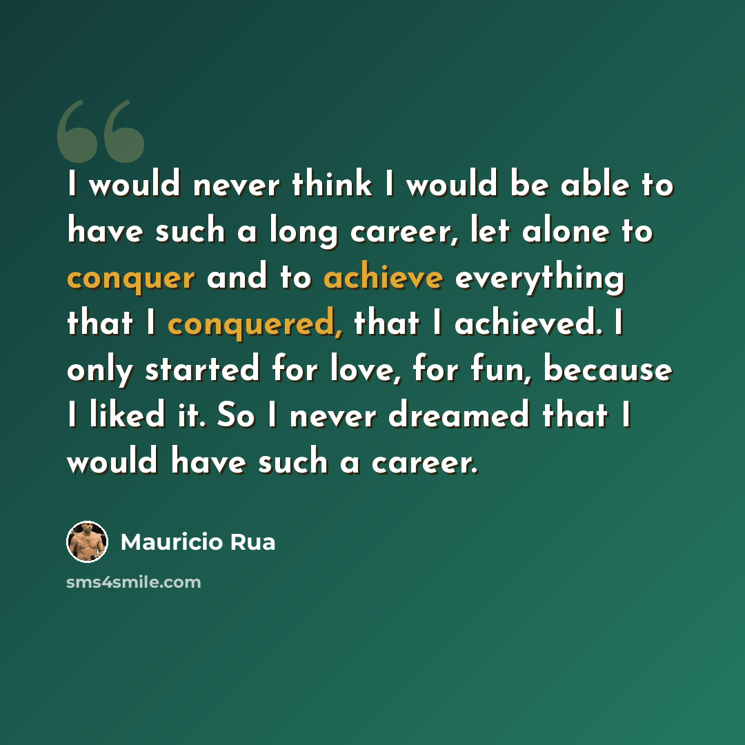 “I would never think I would be able to have such a long career, let alone to conquer and to achieve everything that I conquered, that I achieved. I only started for love, for fun, because I liked it. So I never dreamed that I would have such a career.” quote by Mauricio Rua