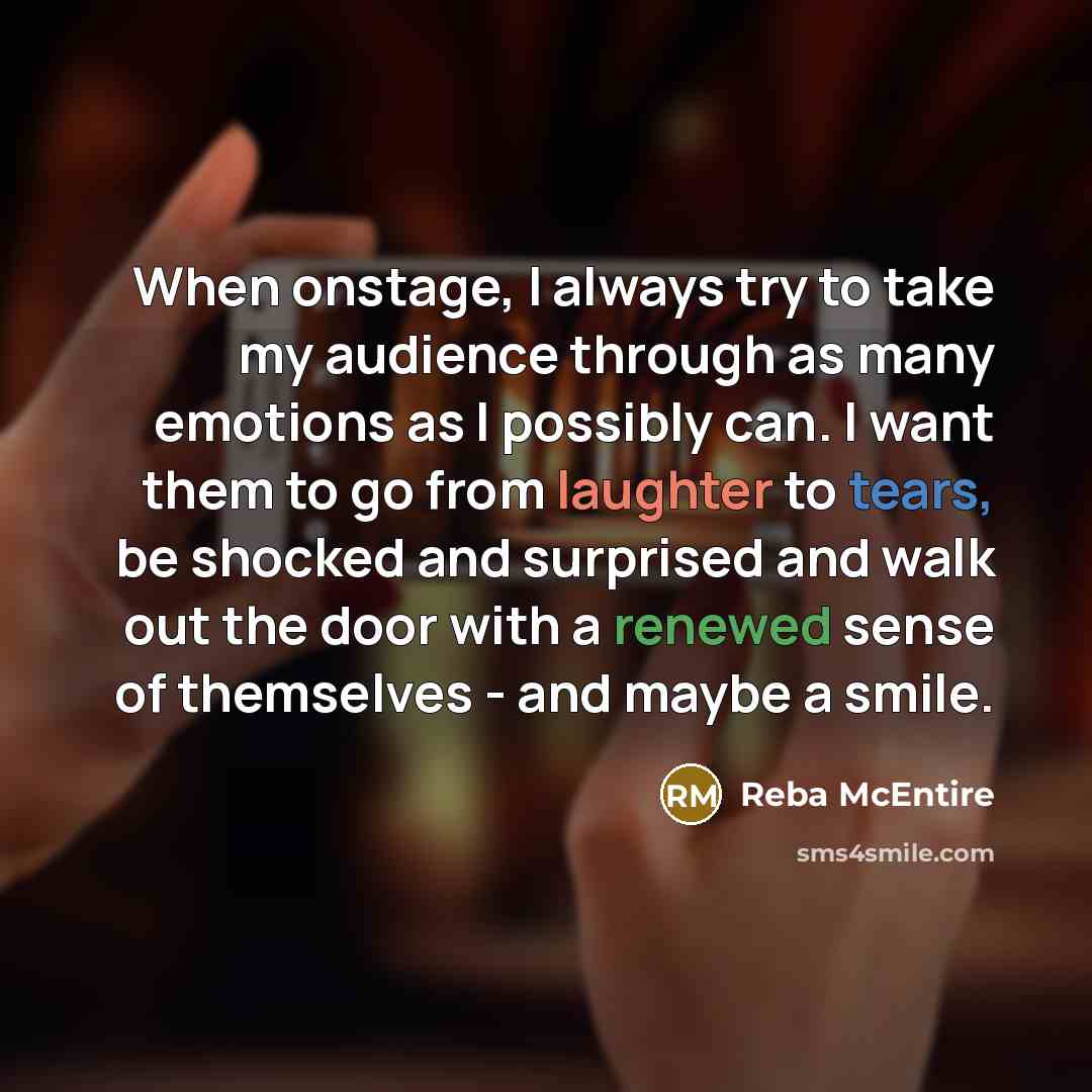 “When onstage, I always try to take my audience through as many emotions as I possibly can. I want them to go from laughter to tears, be shocked and surprised and walk out the door with a renewed sense of themselves - and maybe a smile.” quote by Reba McEntire