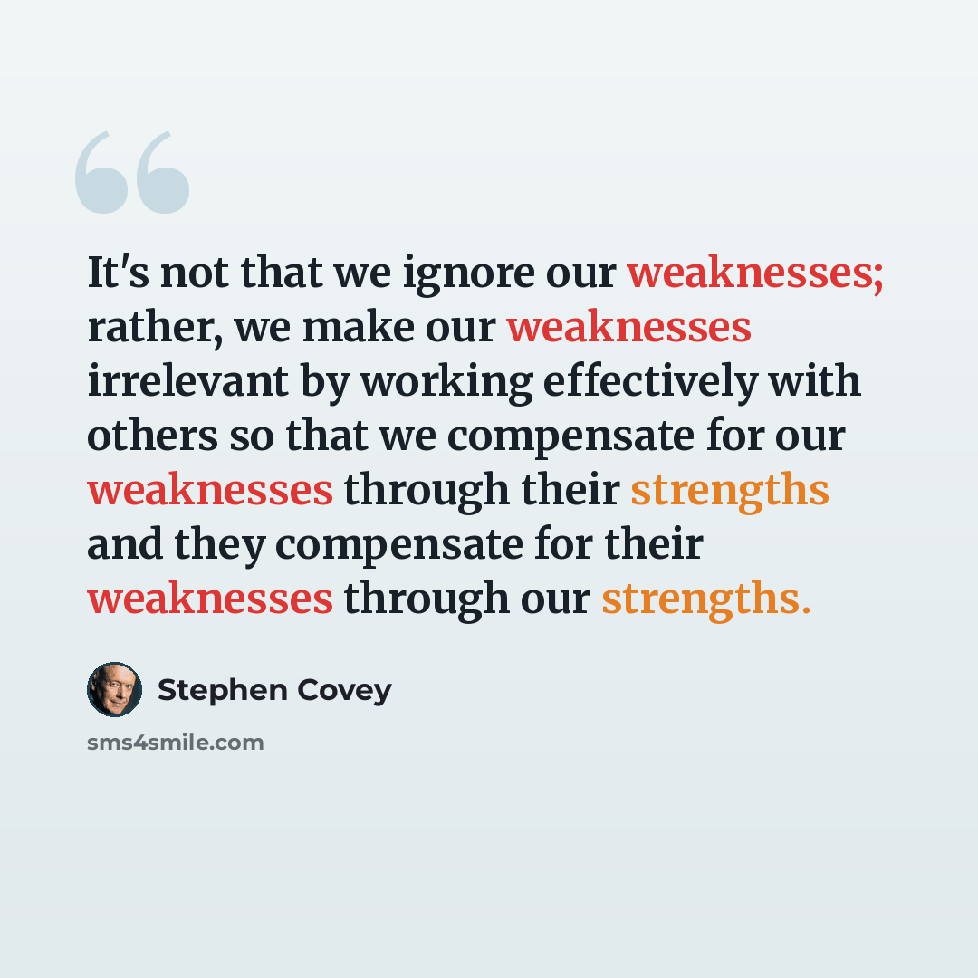 “It's not that we ignore our weaknesses; rather, we make our weaknesses irrelevant by working effectively with others so that we compensate for our weaknesses through their strengths and they compensate for their weaknesses through our strengths.” quote by Stephen Covey