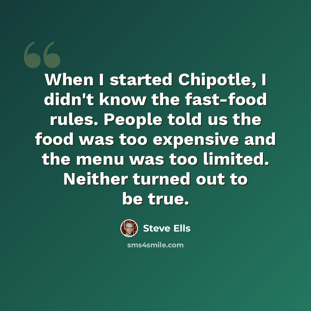 “When I started Chipotle, I didn't know the fast-food rules. People told us the food was too expensive and the menu was too limited. Neither turned out to be true.” quote by Steve Ells