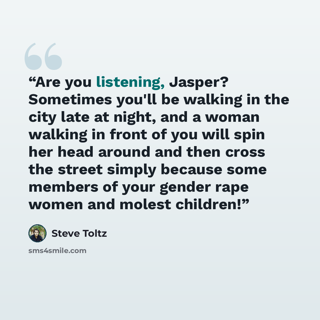 “Are you listening, Jasper? Sometimes you'll be walking in the city late at night, and a woman walking in front of you will spin her head around and then cross the street simply because some members of your gender rape women and molest children!” quote by Steve Toltz