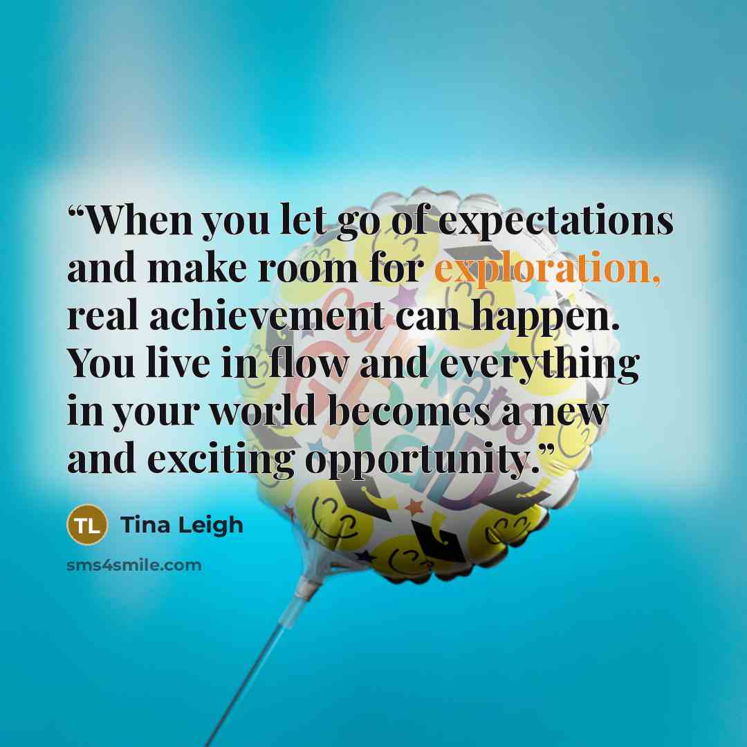 “When you let go of expectations and make room for exploration, real achievement can happen. You live in flow and everything in your world becomes a new and exciting opportunity.” quote by Tina Leigh