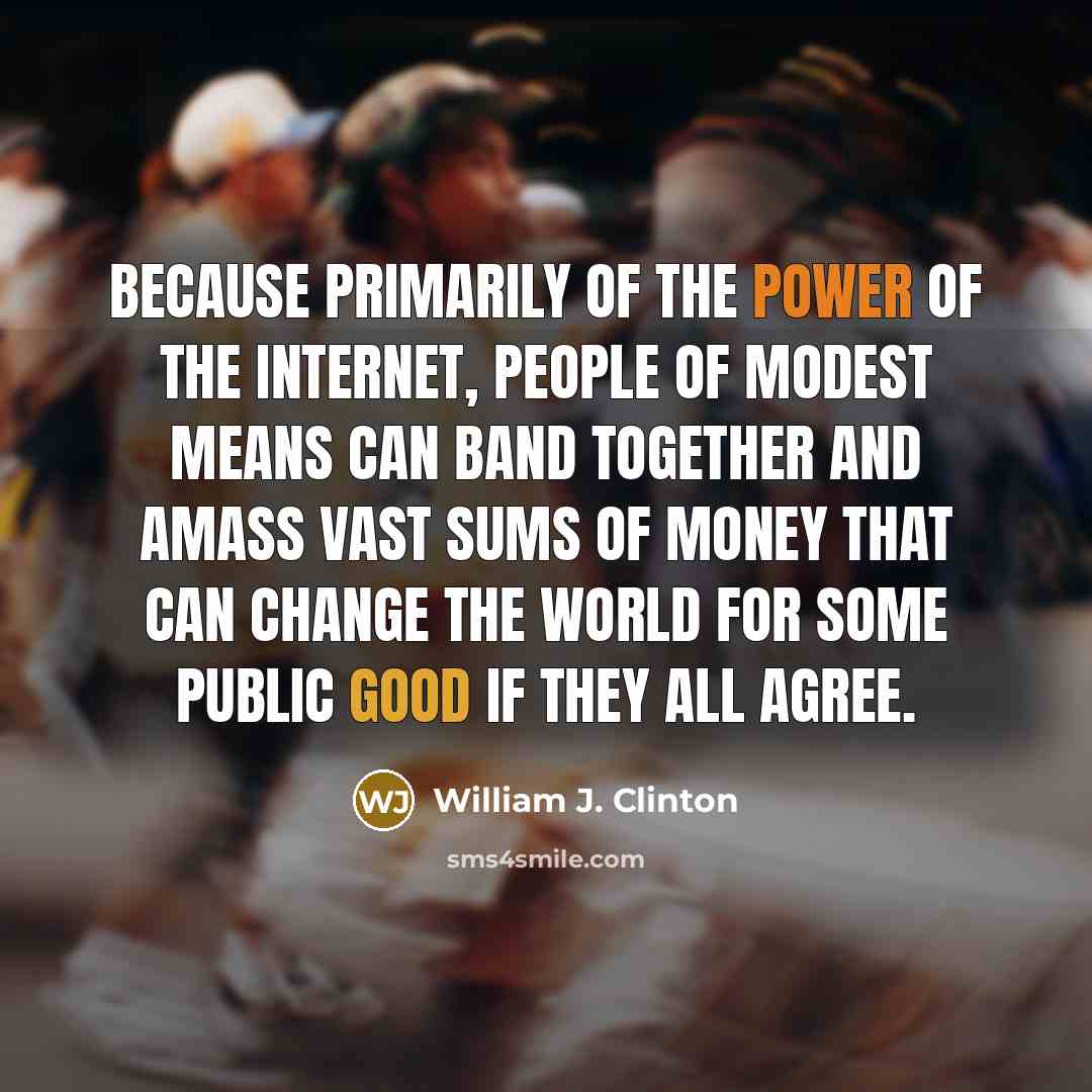 “Because primarily of the power of the Internet, people of modest means can band together and amass vast sums of money that can change the world for some public good if they all agree.” quote by William J. Clinton