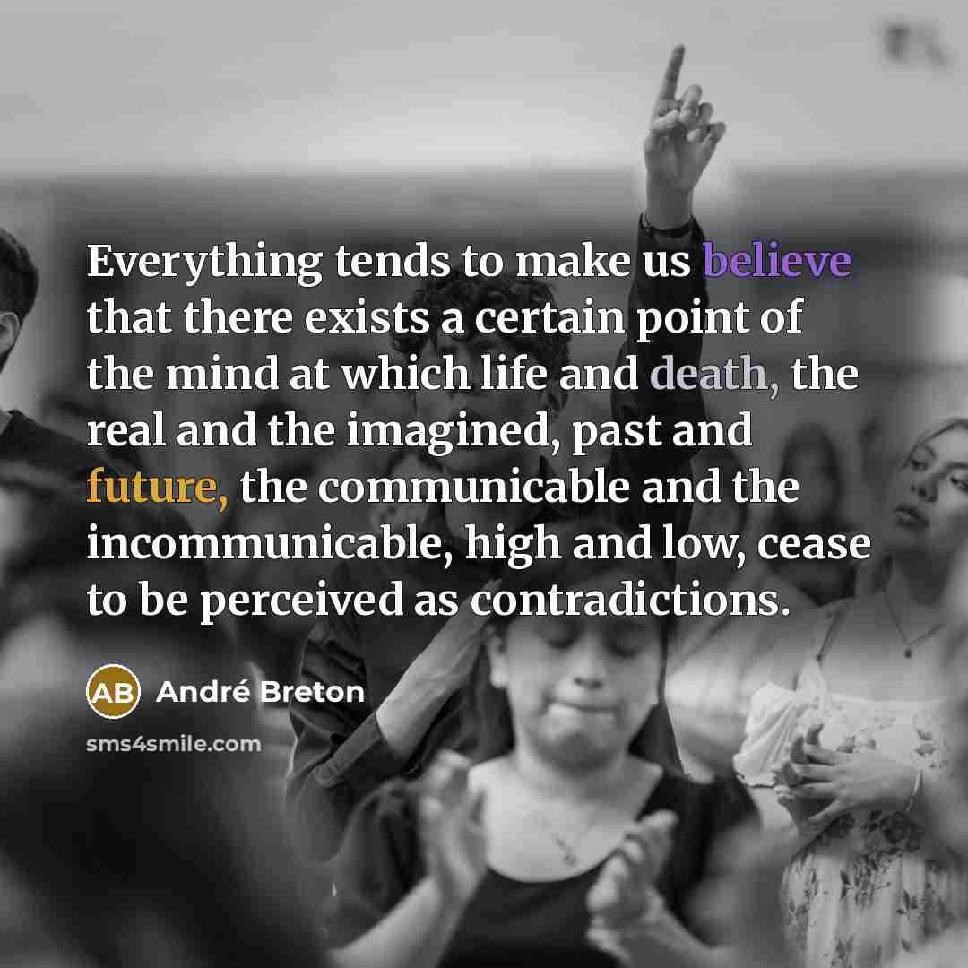 “Everything tends to make us believe that there exists a certain point of the mind at which life and death, the real and the imagined, past and future, the communicable and the incommunicable, high and low, cease to be perceived as contradictions.” quote by Andre Breton