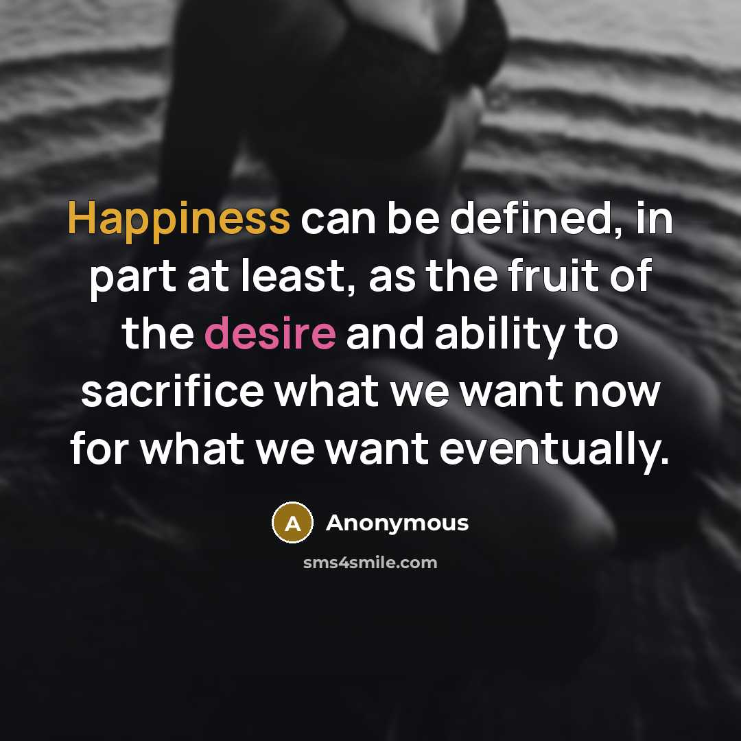 “Happiness can be defined, in part at least, as the fruit of the desire and ability to sacrifice what we want now for what we want eventually.” quote by Anonymous