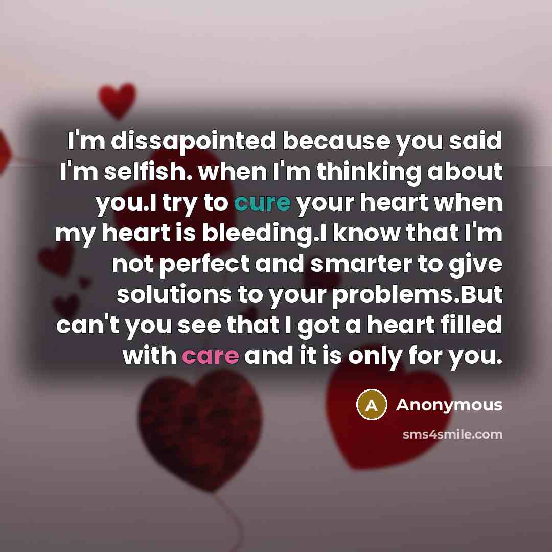 “I'm dissapointed because you said I'm selfish. when I'm thinking about you.I try to cure your heart when my heart is bleeding.I know that I'm not perfect and smarter to give solutions to your problems.But can't you see that I got a heart filled with care and it is only for you.” quote by Anonymous
