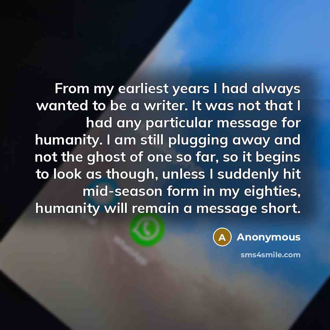 “From my earliest years I had always wanted to be a writer. It was not that I had any particular message for humanity. I am still plugging away and not the ghost of one so far, so it begins to look as though, unless I suddenly hit mid-season form in my eighties, humanity will remain a message short.” quote by Anonymous