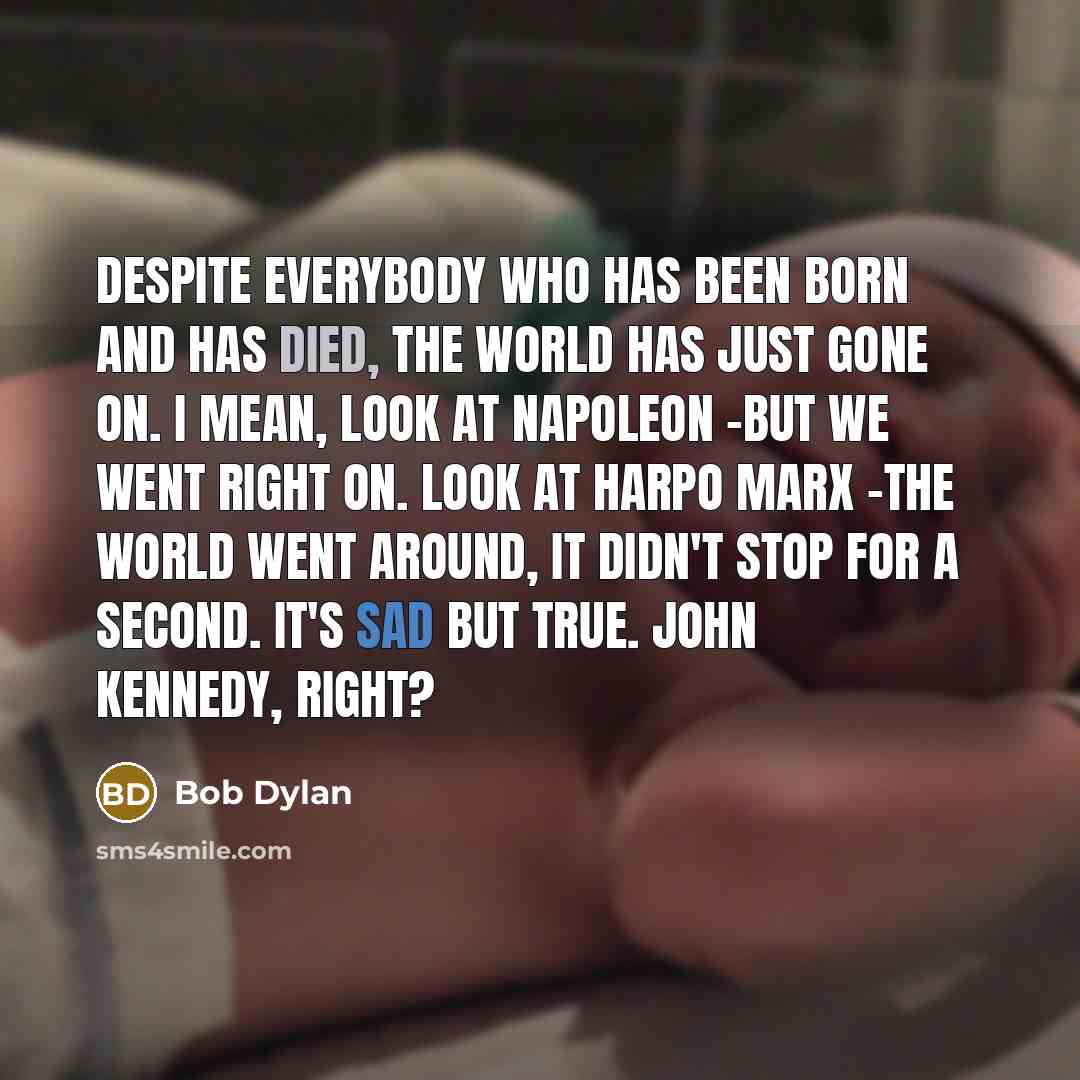 “Despite everybody who has been born and has died, the world has just gone on. I mean, look at Napoleon -but we went right on. Look at Harpo Marx -the world went around, it didn't stop for a second. It's sad but true. John Kennedy, right?” quote by Bob Dylan