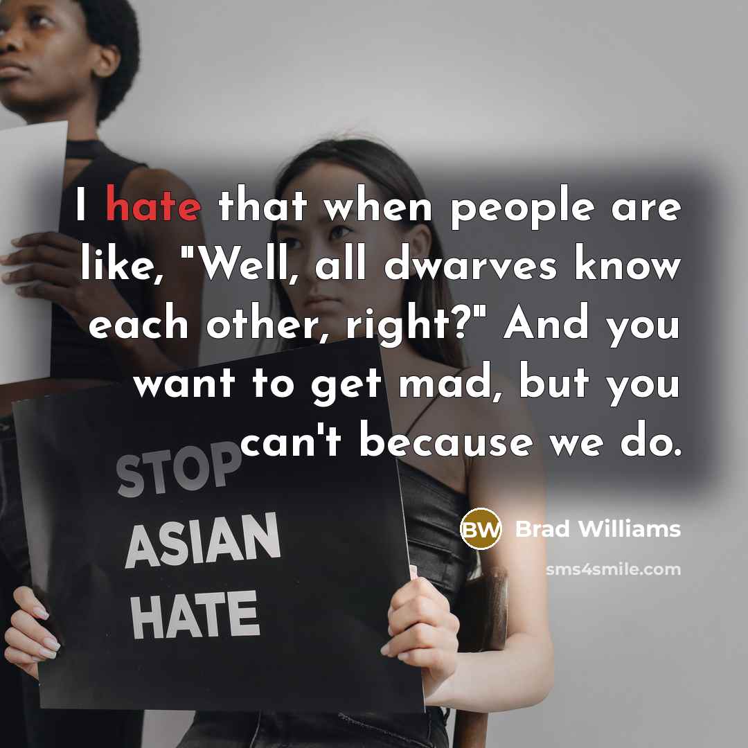 “I hate that when people are like, "Well, all dwarves know each other, right?" And you want to get mad, but you can't because we do.” quote by Brad Williams