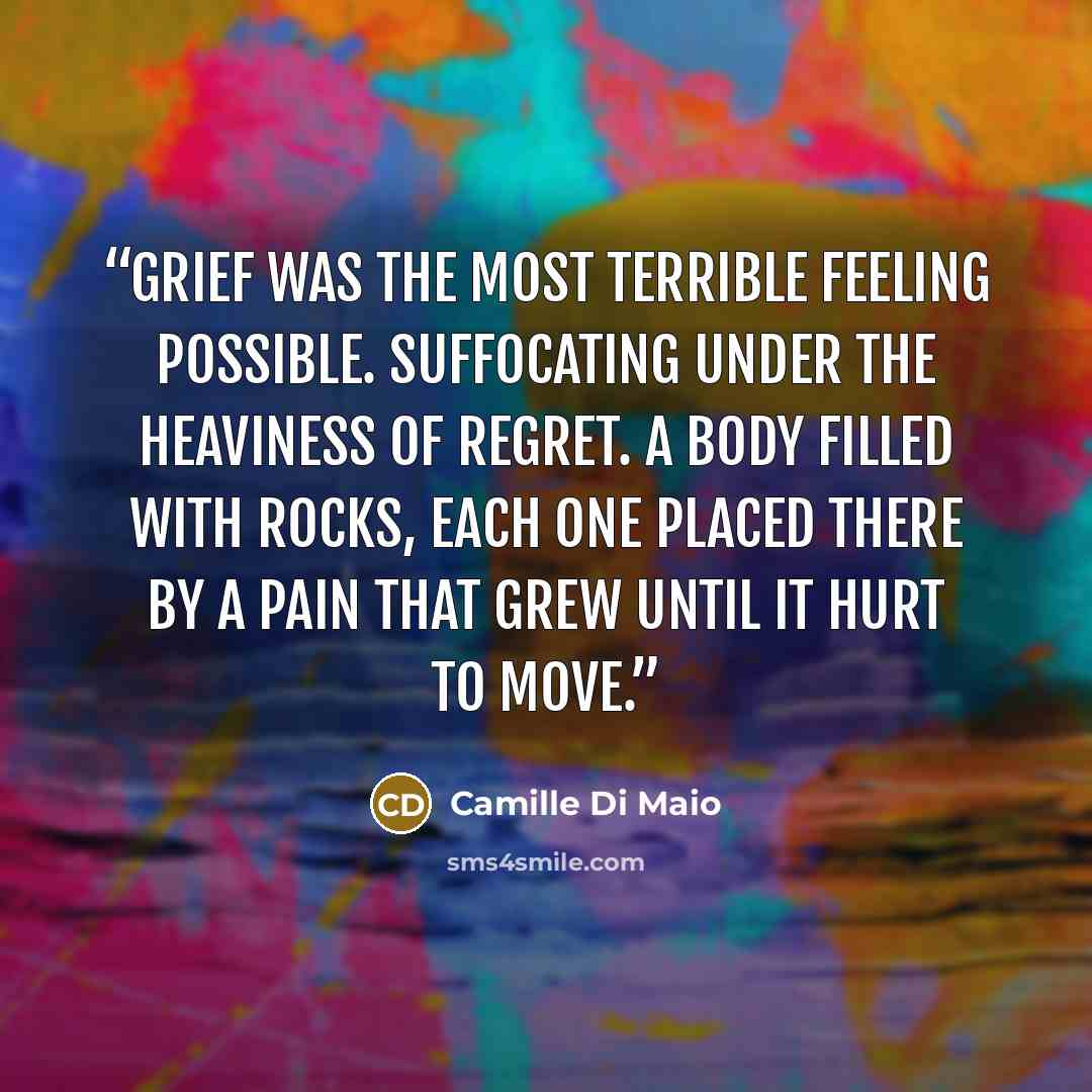 “Grief was the most terrible feeling possible. Suffocating under the heaviness of regret. A body filled with rocks, each one placed there by a pain that grew until it hurt to move.” quote by Camille Di Maio