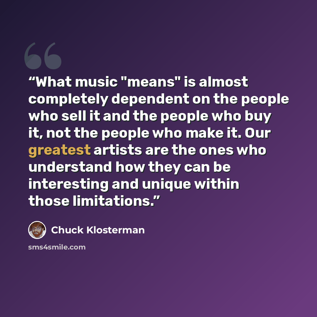 “What music "means" is almost completely dependent on the people who sell it and the people who buy it, not the people who make it. Our greatest artists are the ones who understand how they can be interesting and unique within those limitations.” quote by Chuck Klosterman