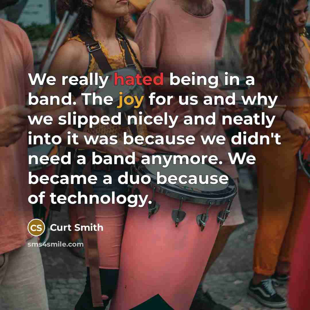 “We really hated being in a band. The joy for us and why we slipped nicely and neatly into it was because we didn't need a band anymore. We became a duo because of technology.” quote by Curt Smith
