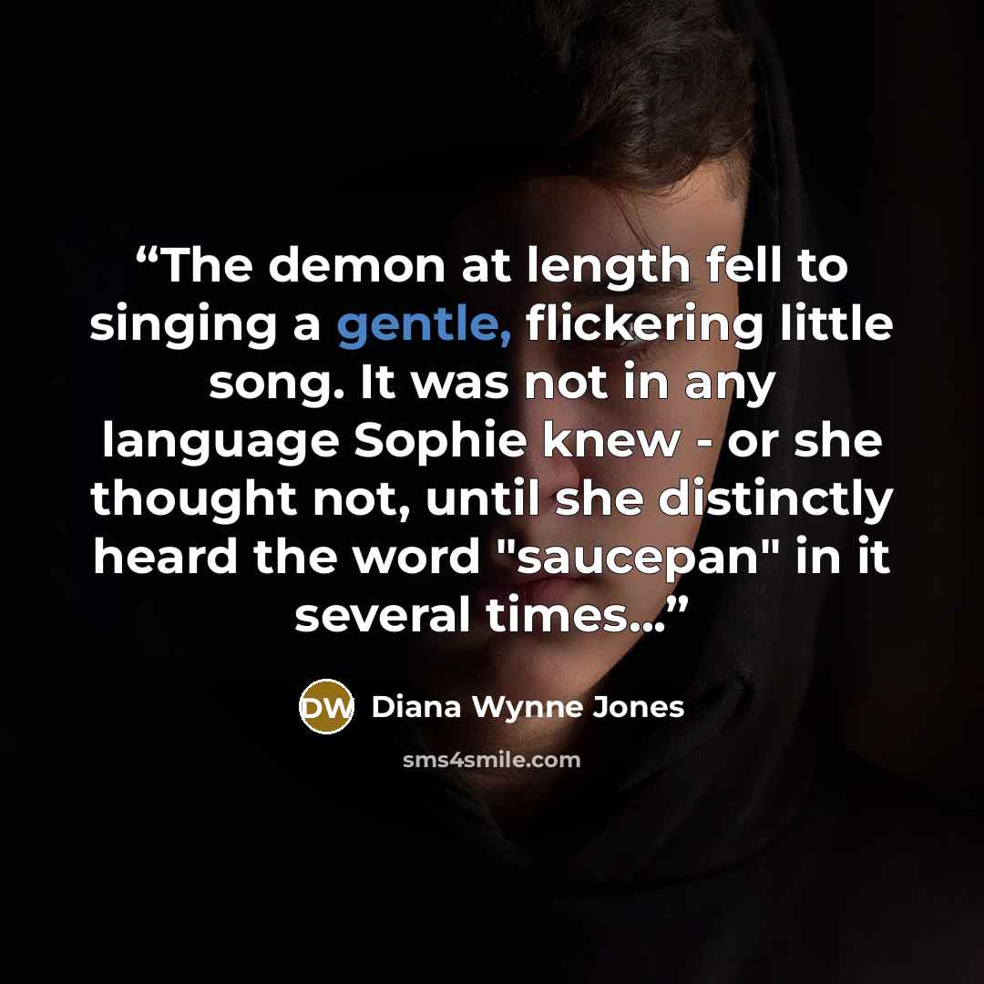 “The demon at length fell to singing a gentle, flickering little song. It was not in any language Sophie knew - or she thought not, until she distinctly heard the word "saucepan" in it several times...” quote by Diana Wynne Jones