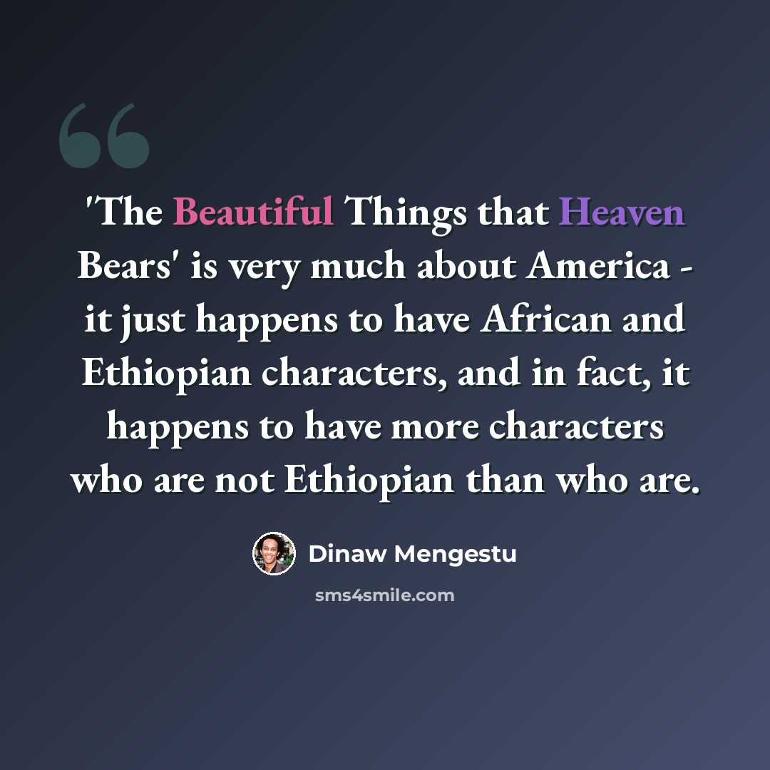 “'The Beautiful Things that Heaven Bears' is very much about America - it just happens to have African and Ethiopian characters, and in fact, it happens to have more characters who are not Ethiopian than who are.” quote by Dinaw Mengestu