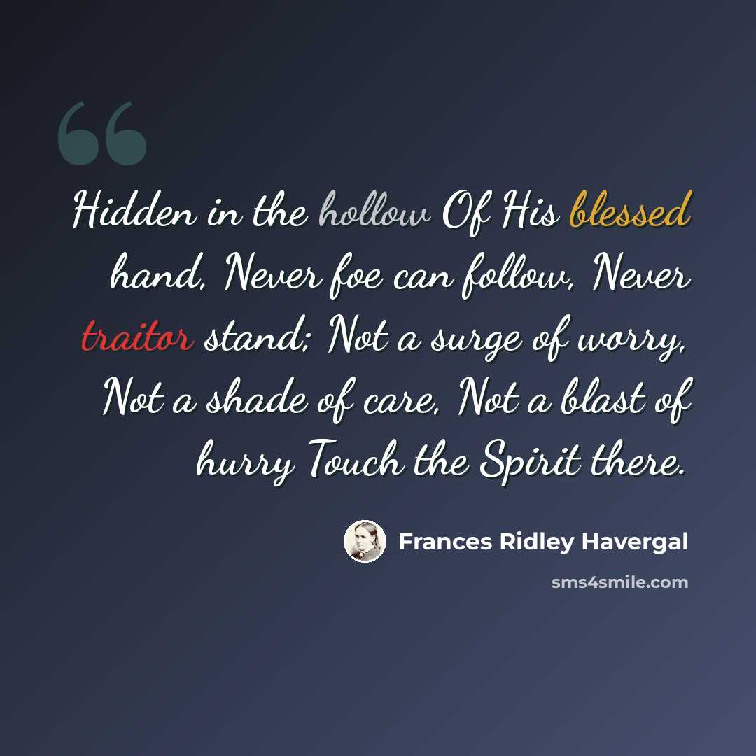 “Hidden in the hollow Of His blessed hand, Never foe can follow, Never traitor stand; Not a surge of worry, Not a shade of care, Not a blast of hurry Touch the Spirit there.” quote by Frances Ridley Havergal