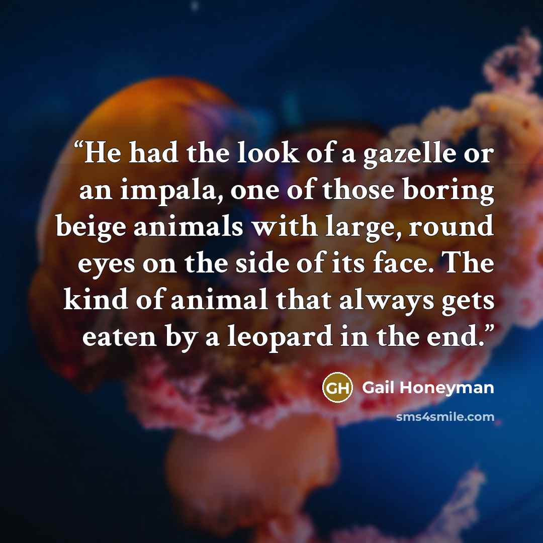 “He had the look of a gazelle or an impala, one of those boring beige animals with large, round eyes on the side of its face. The kind of animal that always gets eaten by a leopard in the end.” quote by Gail Honeyman