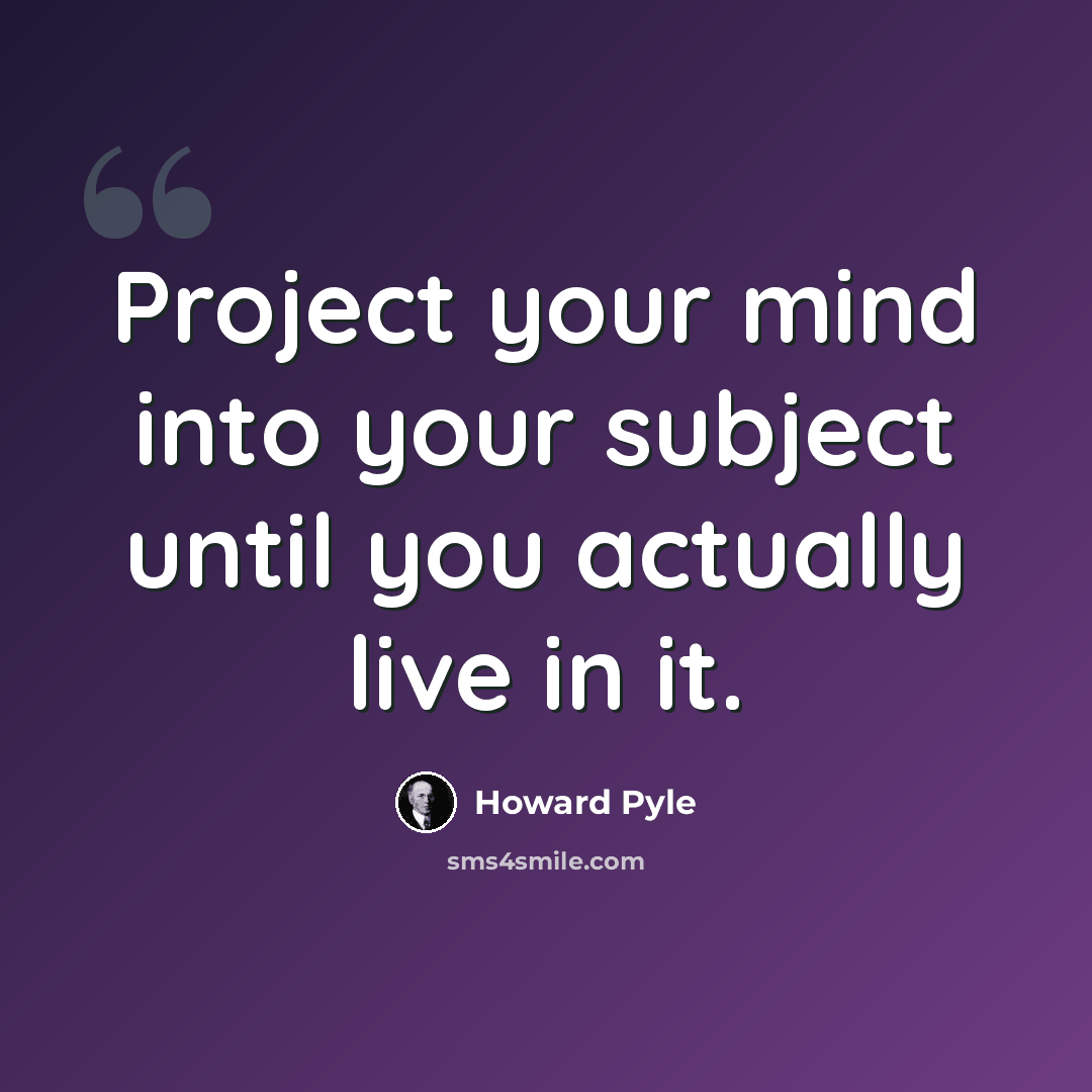 “Project your mind into your subject until you actually live in it.” quote by Howard Pyle