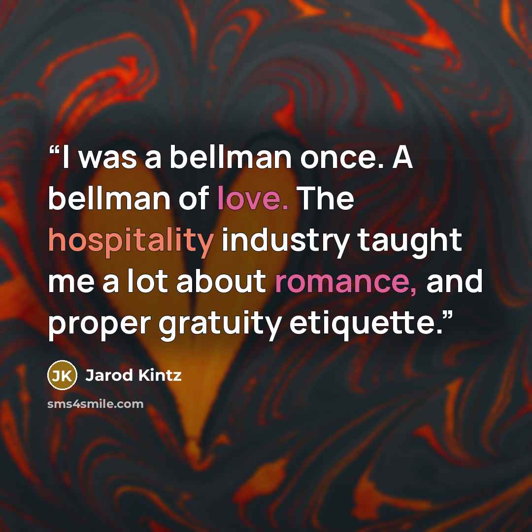 “I was a bellman once. A bellman of love. The hospitality industry taught me a lot about romance, and proper gratuity etiquette.” quote by Jarod Kintz