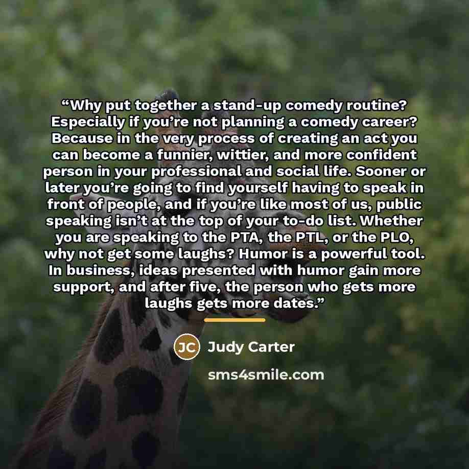 “Why put together a stand-up comedy routine? Especially if you’re not planning a comedy career? Because in the very process of creating an act you can become a funnier, wittier, and more confident person in your professional and social life. Sooner or later you’re going to find yourself having to…” quote by Judy Carter