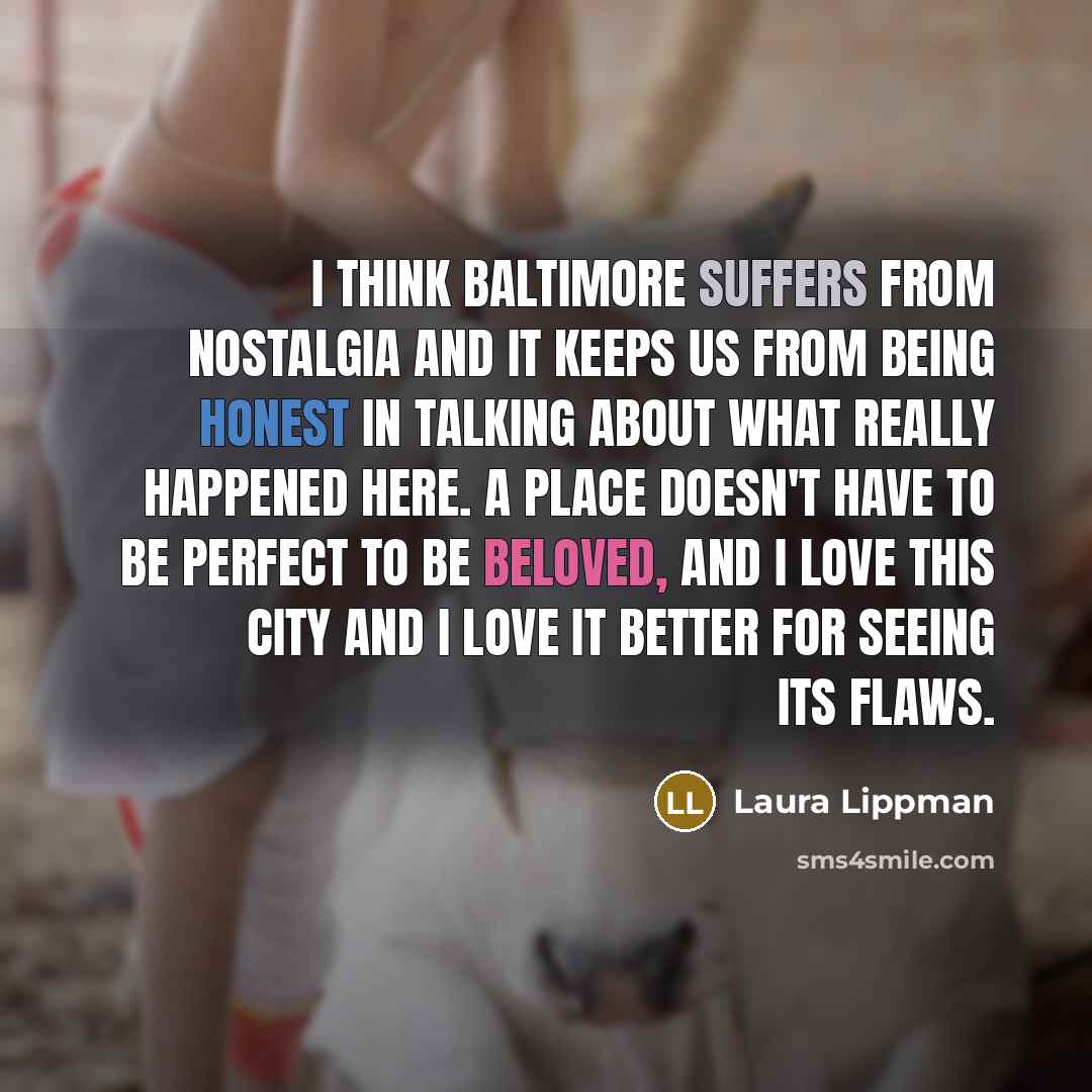 “I think Baltimore suffers from nostalgia and it keeps us from being honest in talking about what really happened here. A place doesn't have to be perfect to be beloved, and I love this city and I love it better for seeing its flaws.” quote by Laura Lippman